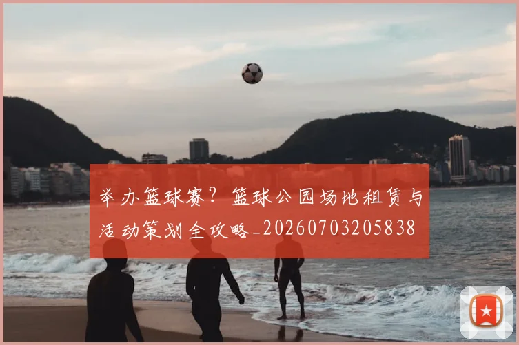 举办篮球赛?篮球公园场地租赁与活动策划全攻略_20260703205838