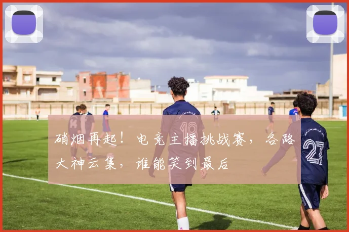 硝烟再起！电竞主播挑战赛，各路大神云集，谁能笑到最后