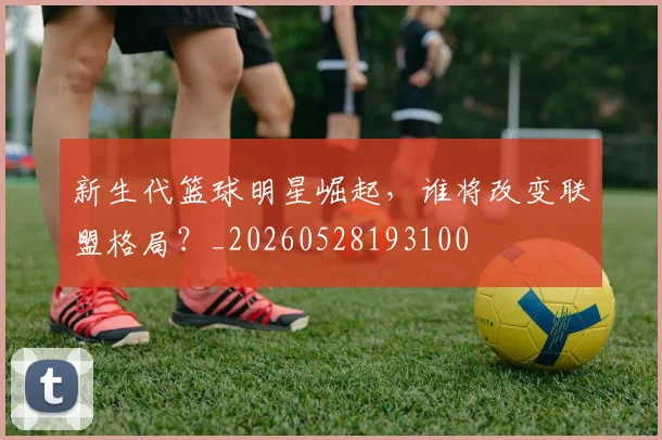 新生代篮球明星崛起,谁将改变联盟格局?_20260528193100