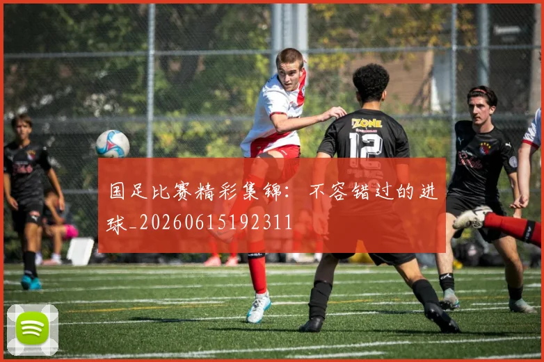 国足比赛精彩集锦:不容错过的进球_20260615192311