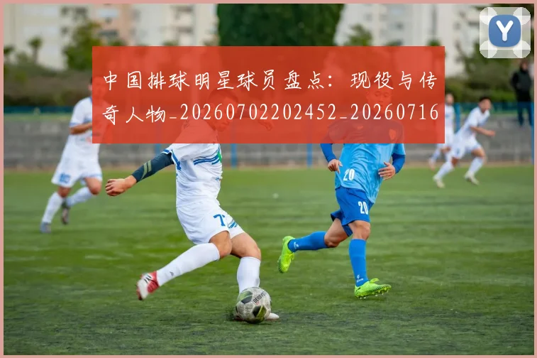 中国排球明星球员盘点:现役与传奇人物_20260702202452_20260716182001