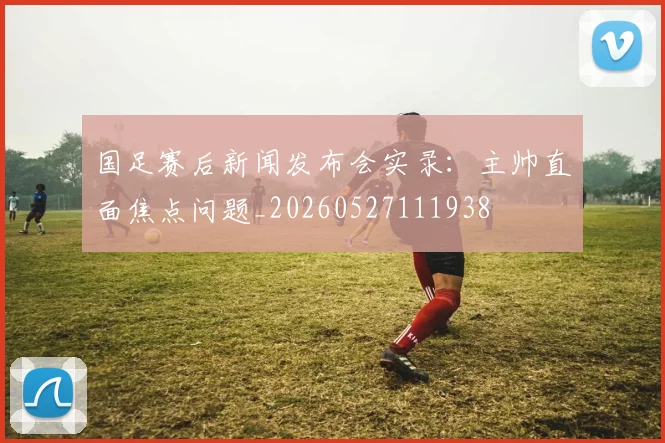 国足赛后新闻发布会实录:主帅直面焦点问题_20260527111938