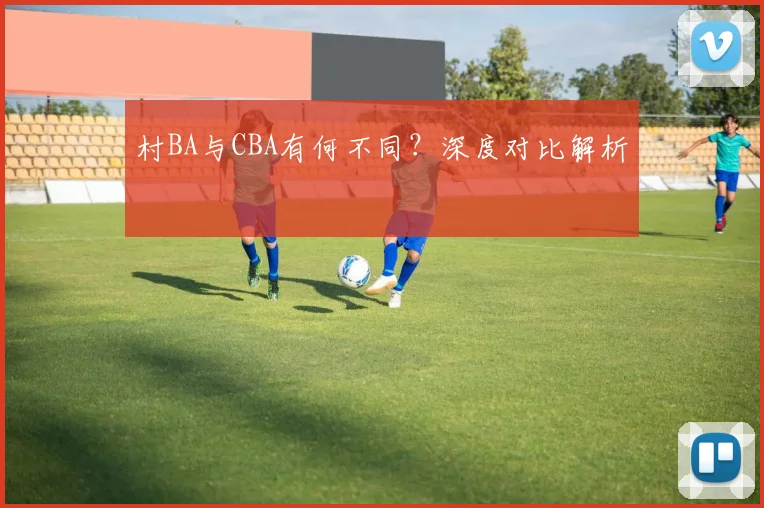 村BA与CBA有何不同？深度对比解析
