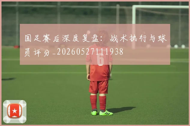 国足赛后深度复盘:战术执行与球员评分_20260527111938