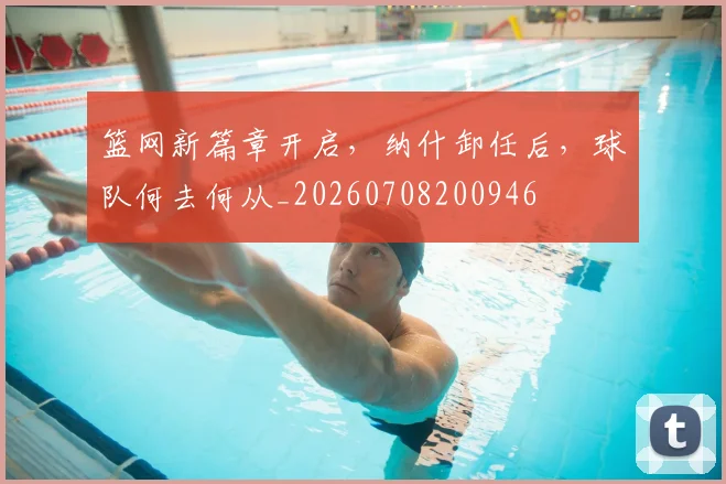 篮网新篇章开启,纳什卸任后,球队何去何从_20260708200946