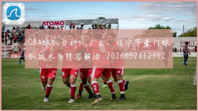 CBA球队分析：广东、辽宁等豪门球队战术与阵容解读_20260526125120_20260701211733