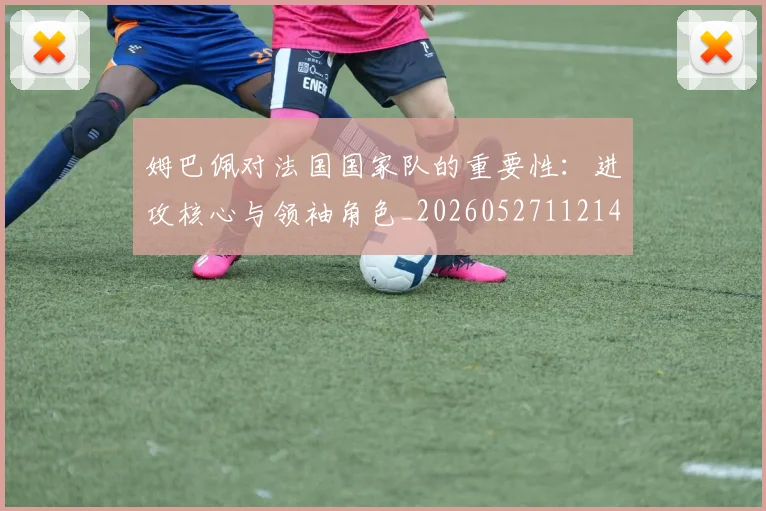 姆巴佩对法国国家队的重要性:进攻核心与领袖角色_20260527112143_20260703231602