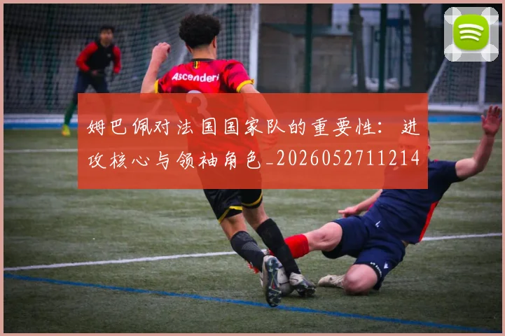姆巴佩对法国国家队的重要性：进攻核心与领袖角色_20260527112143_20260703231602