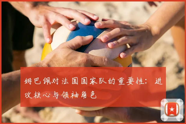 姆巴佩对法国国家队的重要性:进攻核心与领袖角色