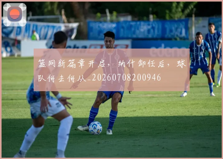 篮网新篇章开启，纳什卸任后，球队何去何从_20260708200946