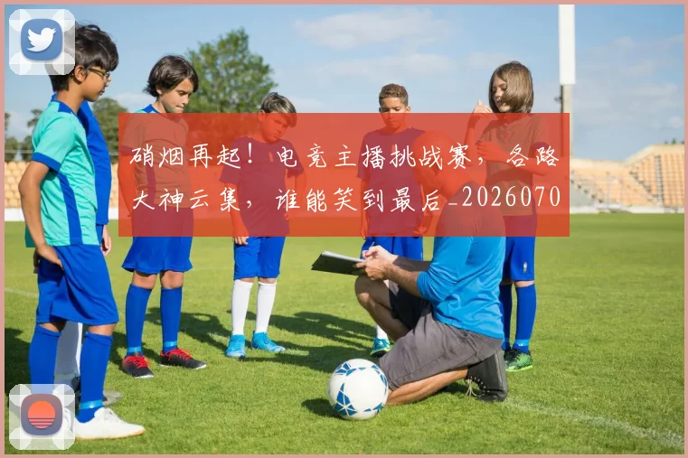 硝烟再起!电竞主播挑战赛,各路大神云集,谁能笑到最后_20260708194726_20260802164243