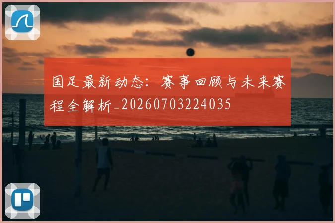 国足最新动态：赛事回顾与未来赛程全解析_20260703224035