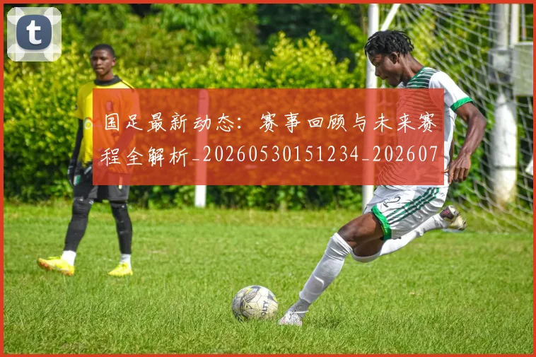 国足最新动态：赛事回顾与未来赛程全解析_20260530151234_20260703224041