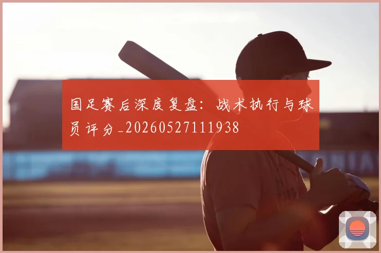 国足赛后深度复盘：战术执行与球员评分_20260527111938
