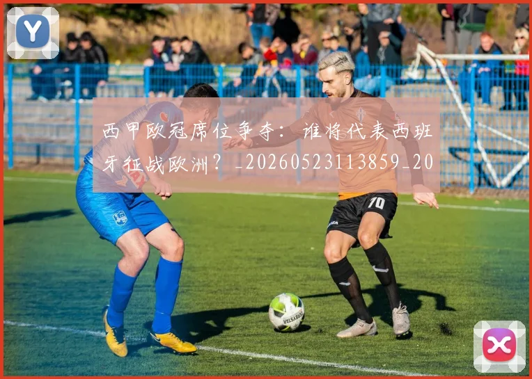 西甲欧冠席位争夺:谁将代表西班牙征战欧洲?_20260523113859_20260710012411