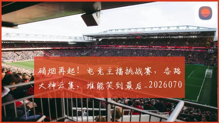硝烟再起！电竞主播挑战赛，各路大神云集，谁能笑到最后_20260708194726_20260802164243
