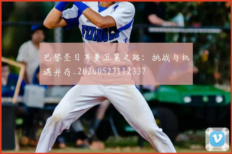 巴黎圣日耳曼卫冕之路:挑战与机遇并存_20260527112337