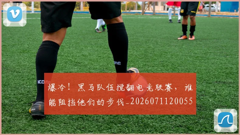 爆冷！黑马队伍搅翻电竞联赛，谁能阻挡他们的步伐_20260711200558