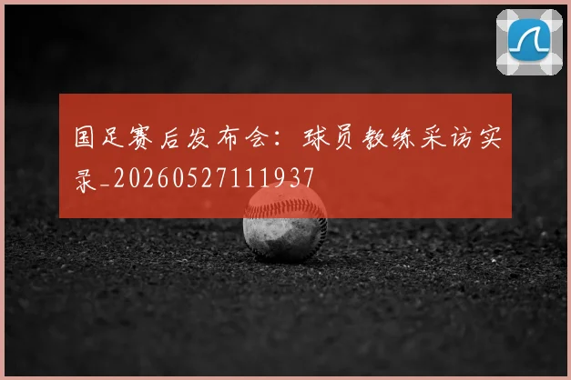 国足赛后发布会：球员教练采访实录_20260527111937