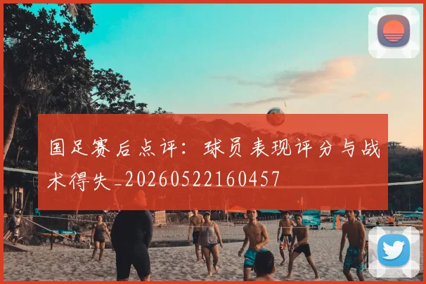 国足赛后点评：球员表现评分与战术得失_20260522160457