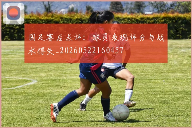 国足赛后点评：球员表现评分与战术得失_20260522160457