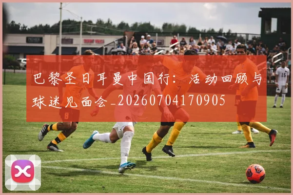 巴黎圣日耳曼中国行:活动回顾与球迷见面会_20260704170905