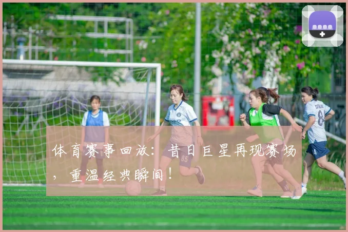 体育赛事回放：昔日巨星再现赛场，重温经典瞬间！